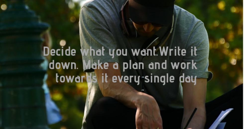 Decide what you want.Write it down. Make a plan and work towards it every single day